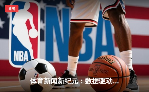 体育新闻新纪元：数据驱动下的竞技叙事与沉浸体验