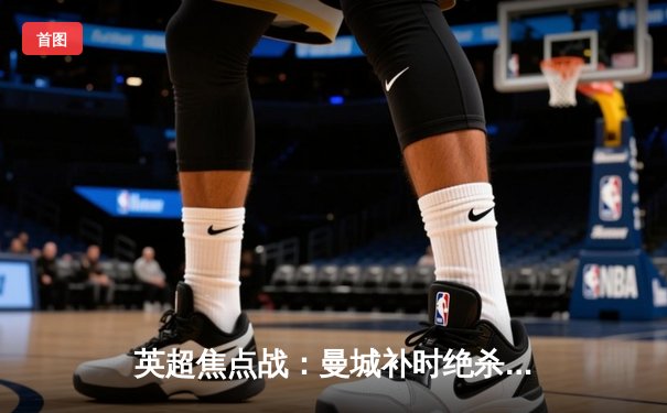 英超焦点战：曼城补时绝杀热刺，哈兰德双响领跑射手榜