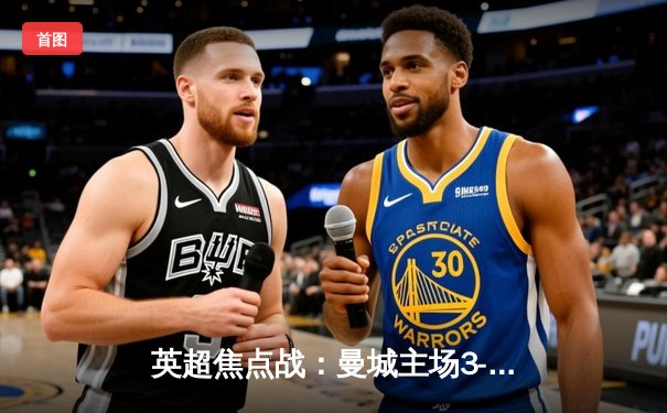 英超焦点战：曼城主场3-1逆转曼联，哈兰德双响领跑射手榜